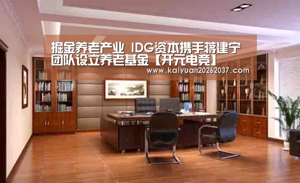 掘金养老产业 IDG资本携手蒋建宁团队设立养老基金【开元电竞】(图2) 开元电竞